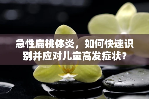 急性扁桃体炎，如何快速识别并应对儿童高发症状？