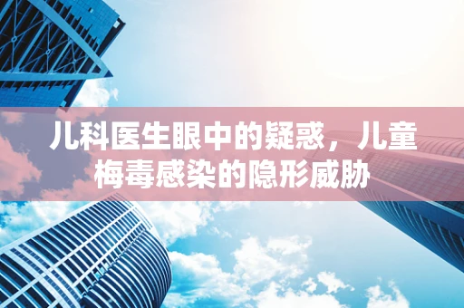 儿科医生眼中的疑惑，儿童梅毒感染的隐形威胁