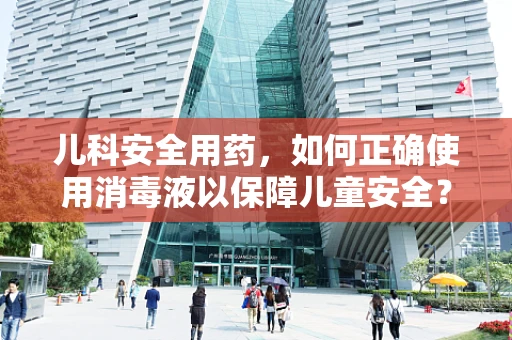 儿科安全用药，如何正确使用消毒液以保障儿童安全？