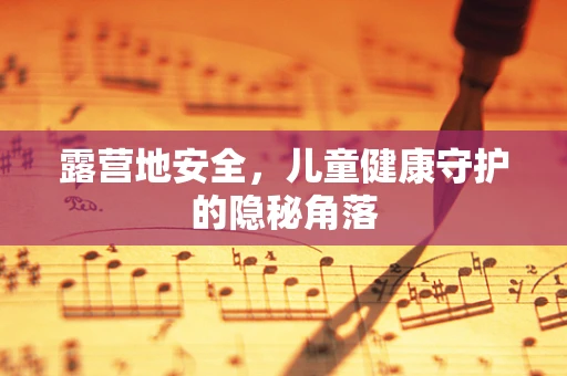 露营地安全，儿童健康守护的隐秘角落
