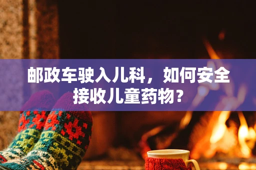 邮政车驶入儿科，如何安全接收儿童药物？