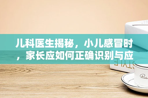 儿科医生揭秘，小儿感冒时，家长应如何正确识别与应对？