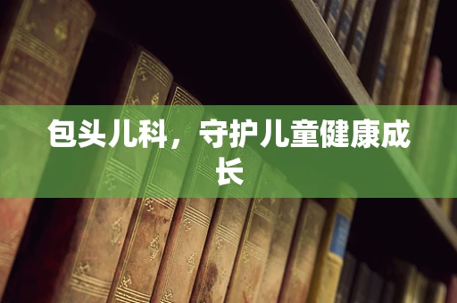 包头儿科，守护儿童健康成长