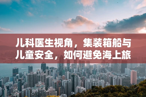 儿科医生视角，集装箱船与儿童安全，如何避免海上旅行中的健康风险？