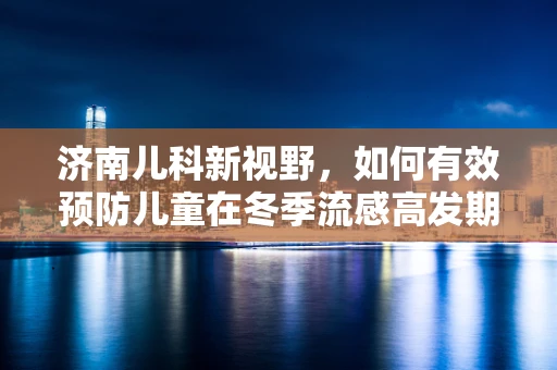 济南儿科新视野，如何有效预防儿童在冬季流感高发期的健康挑战？
