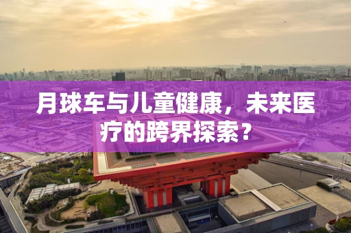 月球车与儿童健康，未来医疗的跨界探索？