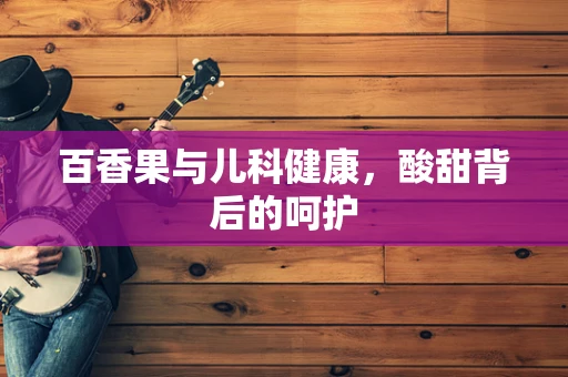 百香果与儿科健康，酸甜背后的呵护