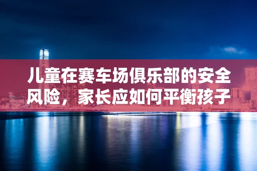 儿童在赛车场俱乐部的安全风险，家长应如何平衡孩子的兴趣与安全？