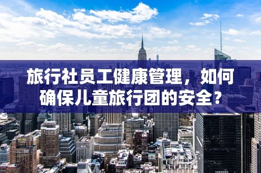 旅行社员工健康管理，如何确保儿童旅行团的安全？