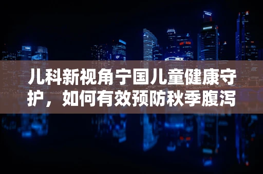 儿科新视角宁国儿童健康守护，如何有效预防秋季腹泻？