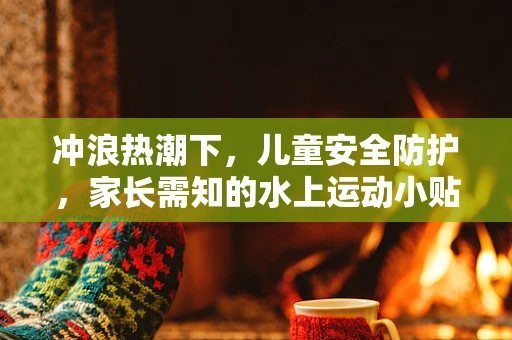 冲浪热潮下，儿童安全防护，家长需知的水上运动小贴士
