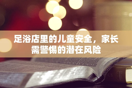 足浴店里的儿童安全，家长需警惕的潜在风险