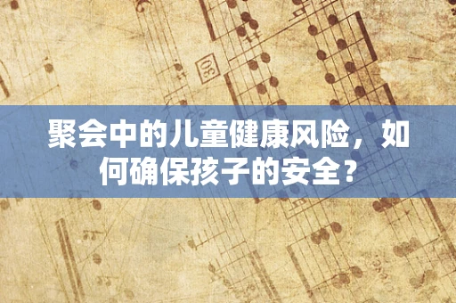 聚会中的儿童健康风险，如何确保孩子的安全？