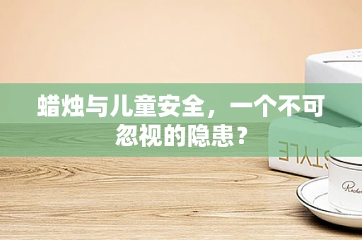 蜡烛与儿童安全，一个不可忽视的隐患？
