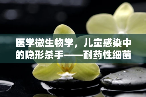 医学微生物学，儿童感染中的隐形杀手——耐药性细菌的威胁