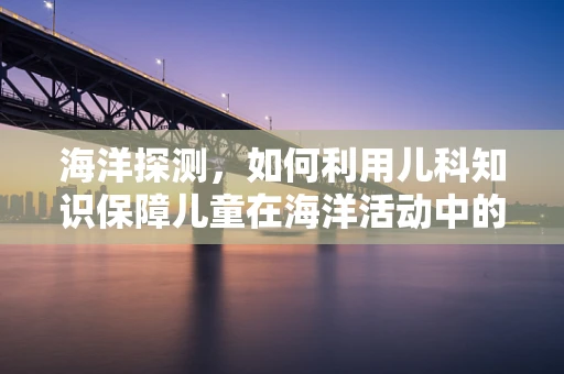 海洋探测，如何利用儿科知识保障儿童在海洋活动中的安全？