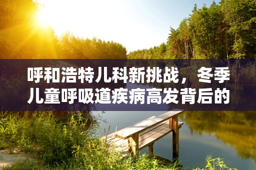呼和浩特儿科新挑战，冬季儿童呼吸道疾病高发背后的原因与应对策略