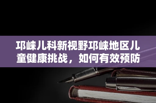 邛崃儿科新视野邛崃地区儿童健康挑战，如何有效预防山区儿童罹患呼吸道疾病？