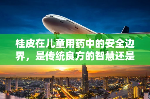 桂皮在儿童用药中的安全边界，是传统良方的智慧还是未知风险的陷阱？
