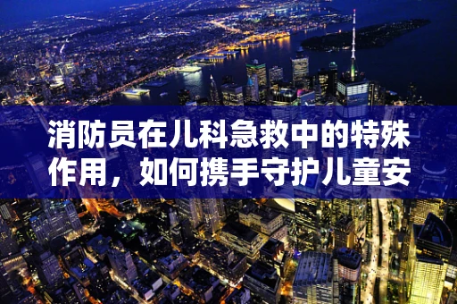 消防员在儿科急救中的特殊作用，如何携手守护儿童安全？