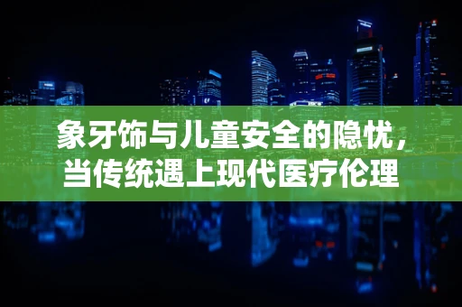 象牙饰与儿童安全的隐忧，当传统遇上现代医疗伦理