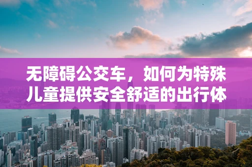无障碍公交车，如何为特殊儿童提供安全舒适的出行体验？