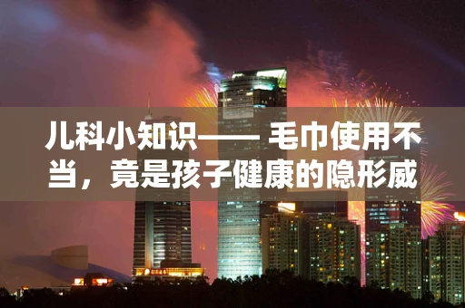 儿科小知识—— 毛巾使用不当，竟是孩子健康的隐形威胁？