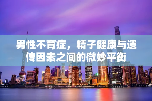 男性不育症，精子健康与遗传因素之间的微妙平衡