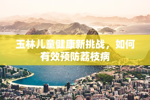 玉林儿童健康新挑战，如何有效预防荔枝病