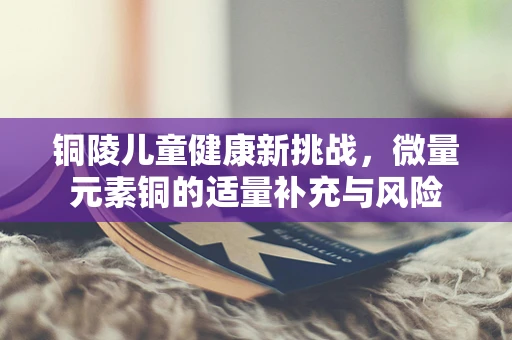 铜陵儿童健康新挑战，微量元素铜的适量补充与风险