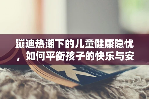 蹦迪热潮下的儿童健康隐忧，如何平衡孩子的快乐与安全？