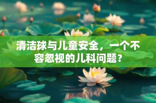 清洁球与儿童安全，一个不容忽视的儿科问题？