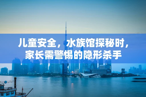 儿童安全，水族馆探秘时，家长需警惕的隐形杀手