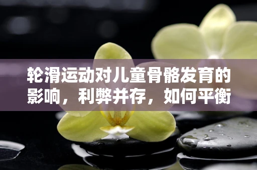 轮滑运动对儿童骨骼发育的影响，利弊并存，如何平衡？
