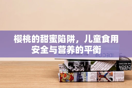 樱桃的甜蜜陷阱，儿童食用安全与营养的平衡
