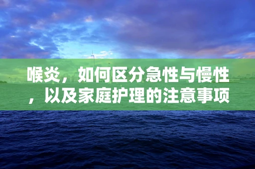 喉炎，如何区分急性与慢性，以及家庭护理的注意事项？