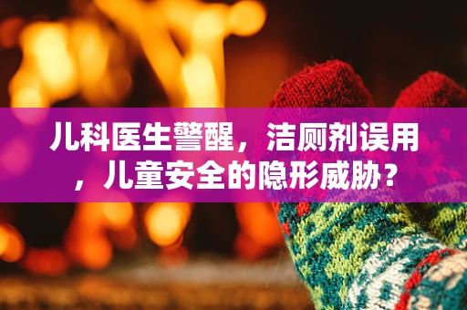 儿科医生警醒，洁厕剂误用，儿童安全的隐形威胁？