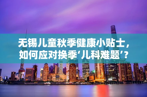 无锡儿童秋季健康小贴士，如何应对换季‘儿科难题’？