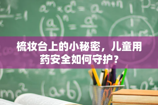 梳妆台上的小秘密，儿童用药安全如何守护？