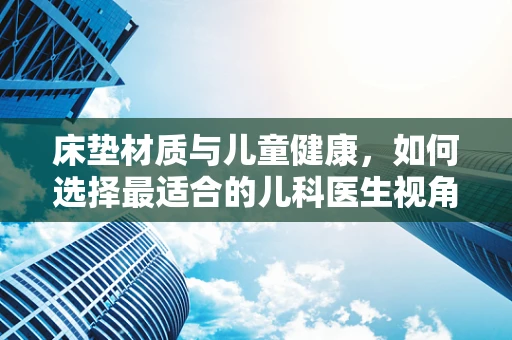 床垫材质与儿童健康，如何选择最适合的儿科医生视角？