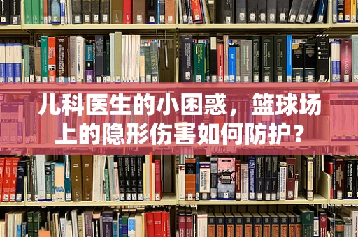 儿科医生的小困惑，篮球场上的隐形伤害如何防护？