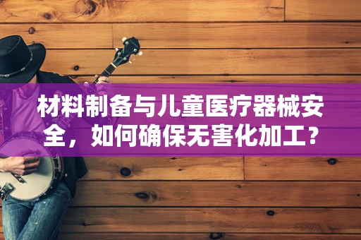 材料制备与儿童医疗器械安全，如何确保无害化加工？