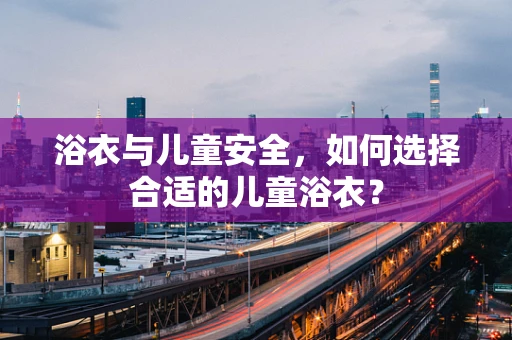 浴衣与儿童安全，如何选择合适的儿童浴衣？