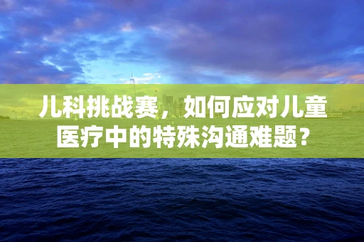 儿科挑战赛，如何应对儿童医疗中的特殊沟通难题？