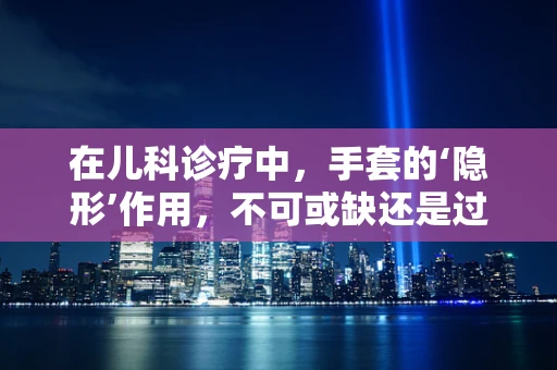 在儿科诊疗中，手套的‘隐形’作用，不可或缺还是过度依赖？