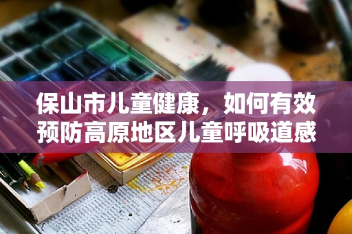 保山市儿童健康，如何有效预防高原地区儿童呼吸道感染？