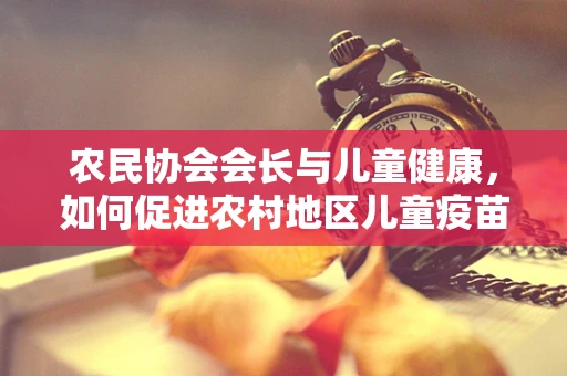农民协会会长与儿童健康，如何促进农村地区儿童疫苗接种的普及？