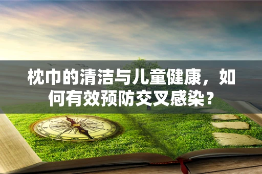 枕巾的清洁与儿童健康，如何有效预防交叉感染？