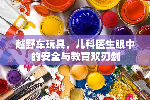 越野车玩具，儿科医生眼中的安全与教育双刃剑