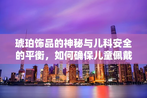 琥珀饰品的神秘与儿科安全的平衡，如何确保儿童佩戴安全？